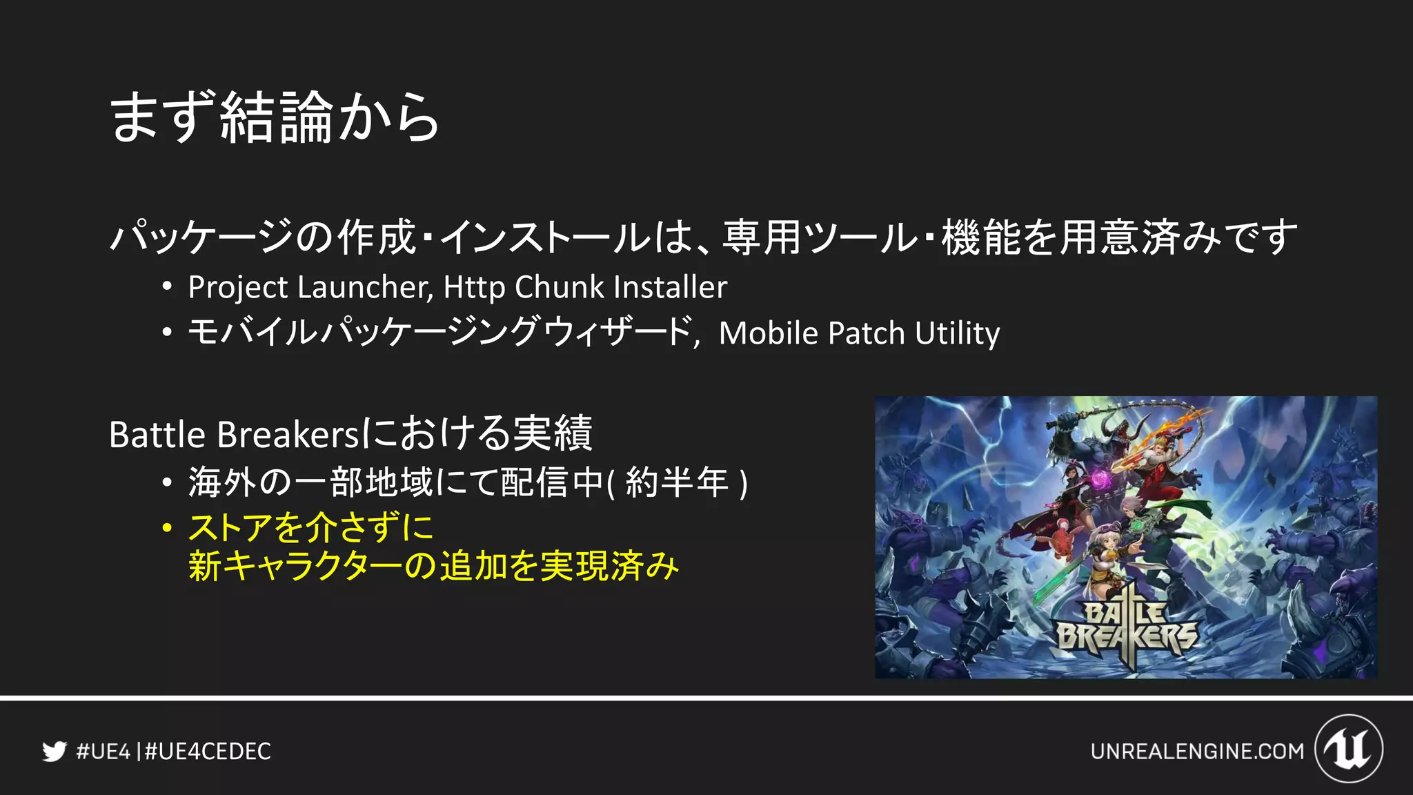 #UE4CEDEC
まず結論から
パッケージの作成・インストールは、専用ツール・機能を用意済みです
• Project Launcher, Http Chunk Installer
• モバイルパッケージングウィザード, Mobile Patch Utility
Battle Breakersにおける実績
• 海外の一部地域にて配信中( 約半年 )
• ストアを介さずに
新キャラクターの追加を実現済み
 