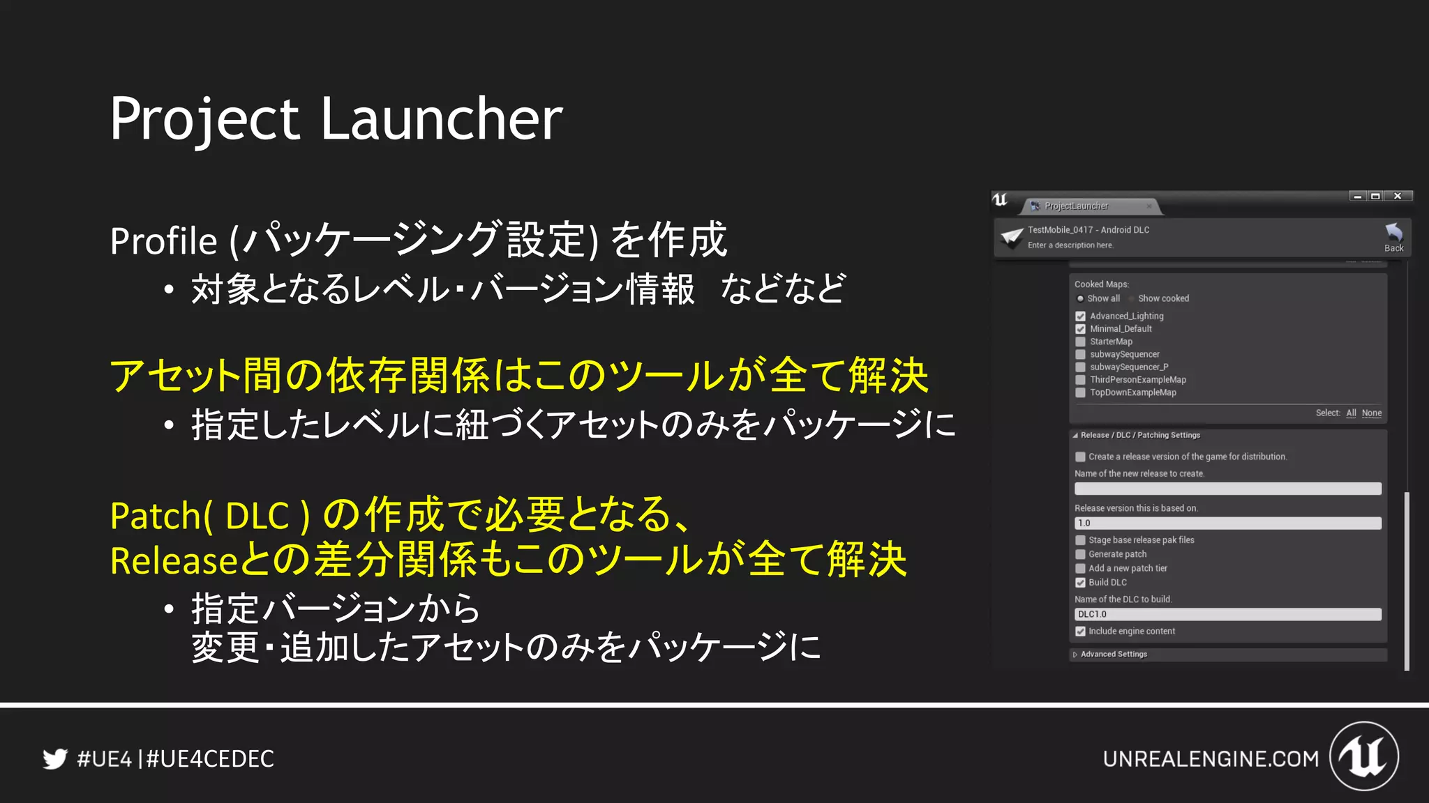 #UE4CEDEC
Project Launcher
Profile (パッケージング設定) を作成
• 対象となるレベル・バージョン情報 などなど
アセット間の依存関係はこのツールが全て解決
• 指定したレベルに紐づくアセットのみをパッケージに
Patch( DLC ) の作成で必要となる、
Releaseとの差分関係もこのツールが全て解決
• 指定バージョンから
変更・追加したアセットのみをパッケージに
 
