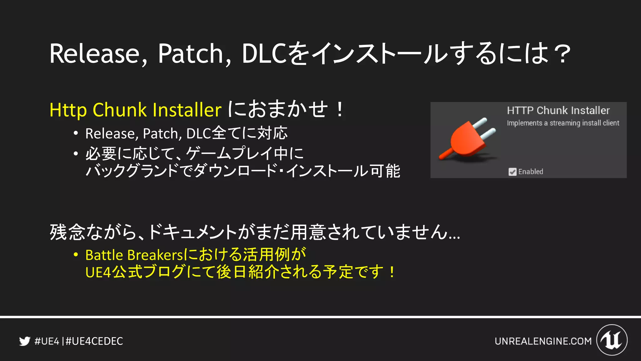 #UE4CEDEC
Release, Patch, DLCをインストールするには？
Http Chunk Installer におまかせ！
• Release, Patch, DLC全てに対応
• 必要に応じて、ゲームプレイ中に
バックグランドでダウンロード・インストール可能
残念ながら、ドキュメントがまだ用意されていません…
• Battle Breakersにおける活用例が
UE4公式ブログにて後日紹介される予定です！
 