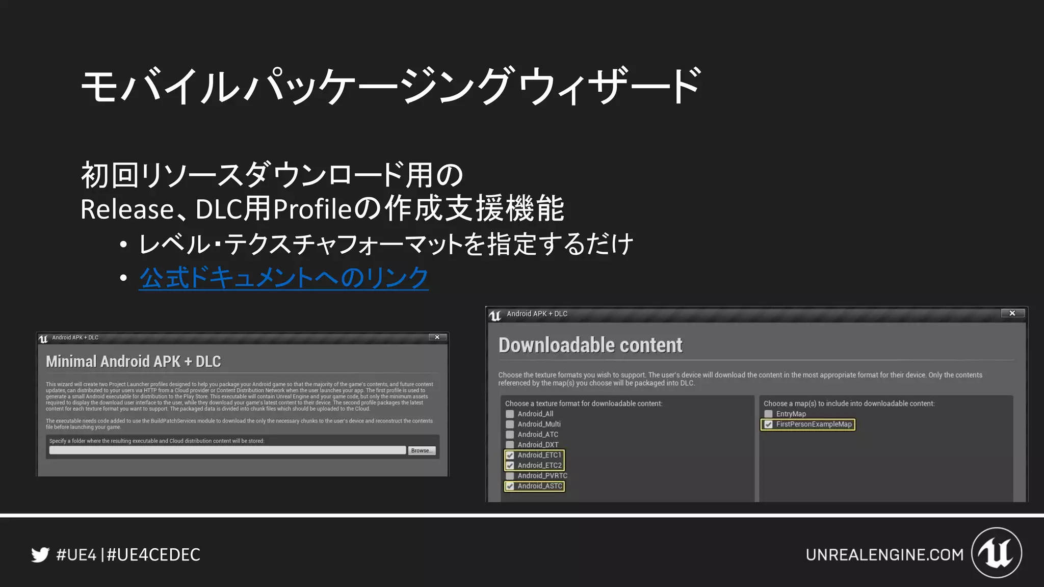 #UE4CEDEC
モバイルパッケージングウィザード
初回リソースダウンロード用の
Release、DLC用Profileの作成支援機能
• レベル・テクスチャフォーマットを指定するだけ
• 公式ドキュメントへのリンク
 