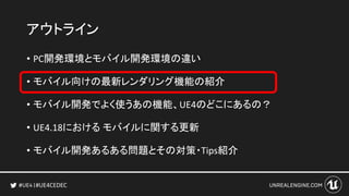 #UE4CEDEC
アウトライン
• PC開発環境とモバイル開発環境の違い
• モバイル向けの最新レンダリング機能の紹介
• モバイル開発でよく使うあの機能、UE4のどこにあるの？
• UE4.18における モバイルに関する更新
• モバイル開発あるある問題とその対策・Tips紹介
 