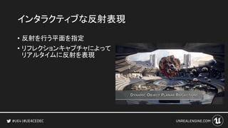 #UE4CEDEC
インタラクティブな反射表現
• 反射を行う平面を指定
• リフレクションキャプチャによって
リアルタイムに反射を表現
 