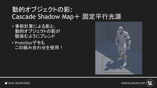 #UE4CEDEC
動的オブジェクトの影:
Cascade Shadow Map＋ 固定平行光源
• 事前計算による影と、
動的オブジェクトの影が
馴染むようにブレンド
• ProtoStarデモも
この組み合わせを使用！
 