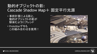#UE4CEDEC
動的オブジェクトの影:
Cascade Shadow Map＋ 固定平行光源
• 事前計算による影と、
動的オブジェクトの影が
馴染むようにブレンド
• ProtoStarデモも
この組み合わせを使用！
 