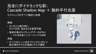 #UE4CEDEC
完全にダイナミックな影:
Cascade Shadow Map ＋ 動的平行光源
ライティングをすべて動的に処理
利点
• ランタイム実行時に
ライト方向、強さなどを変更可能
• 事前計算のライティングデータがない
• メモリ使用量とパッケージサイズの削減
欠点
• すべてのシーン内オブジェクトに対して
影計算を行うため描画コストが増加
 