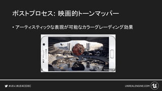 #UE4CEDEC
ポストプロセス: 映画的トーンマッパー
• アーティスティックな表現が可能なカラーグレーディング効果
 