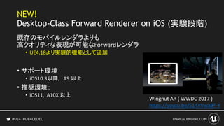 #UE4CEDEC
NEW!
Desktop-Class Forward Renderer on iOS (実験段階)
既存のモバイルレンダラよりも
高クオリティな表現が可能なForwardレンダラ
• UE4.18より実験的機能として追加
• サポート環境
• iOS10.3以降, A9 以上
• 推奨環境：
• iOS11, A10X 以上
Wingnut AR ( WWDC 2017 )
https://youtu.be/S14AVwaBF-Y
 