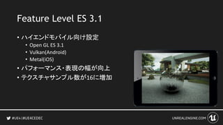 #UE4CEDEC
Feature Level ES 3.1
• ハイエンドモバイル向け設定
• Open GL ES 3.1
• Vulkan(Android)
• Metal(iOS)
• パフォーマンス・表現の幅が向上
• テクスチャサン...