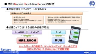 ■ MRS(Monobit Revolution Server)の特徴
●堅牢な暗号化によりチート対策も万全
・ 送信レコード単位で、暗号処理の適用可否を設定可能
- 暗号処理はCPU負荷を掛けやすい
- 秘匿性が低い送信レコードには暗号処理させないなどの施策により
全体的なスループット向上が見込まれる
・ 暗号方式について
- 暗号鍵方式には AES128 を採用
- 暗号鍵の交換方式には EDCH(楕円曲線ディフィー・ヘルマン)
鍵共有アルゴリズムを採用
●拡張ライブラリによる機能の拡張が可能
ルームサーバの機能や、ゲームマッチング、チャットなどは
『MRS_ROOM』 や 『MUN』 などで実現可能
ルーム作成 マッチング チャット
MRS_ROOM MUN
転送レコードごとの暗号化
 