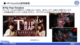 ■ VR VoiceChat採用実績
■Trip Trap Travelers
プレイヤー4人まで同時プレイ可能となっており、各プレイヤーは数々の罠やモンスタ
ーの攻撃を避けつつゴールを見つけだし、クリアタイムを競うダンジョン脱出ゲーム
。
©MONOBIT Inc.
 
