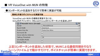 ■ VR VoiceChat with MUN の特徴
VoiceChat with MUN の機能を実装するには、
Unityのオブジェクトに 『MonobitVoice』のコンポーネントを追加します
●コンポーネントを追加するだけで簡単に実装が可能
上記コンポーネントを追加した状態で、MUNによる通信同期を行なう
シーンファイル上で動かすだけで、ボイスチャットが簡単に実現できます。
簡単な手順でボイスチャットを実装可能
 