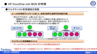 ■ VR VoiceChat with MUN の特徴
- 例えば 『FPSのチーム戦』 などにおいて、
『戦闘前のブリーフィング中にはチーム関係なく全員と会話させたい』
『戦闘中は自分のチームだけで会話させ、相手に音声を伝えたくない』
という、条件付きのボイスチャット配信設定を行なう機能です
●マルチキャスト配信機能を搭載
ルーム内の特定プレイヤーに対して、自身の音声の送信可否を設定可能
マルチキャスト配信機能のメリット
- ゲームデザインに応じたボイスチャットの拡張性を高めます
- 『特定プレイヤーとの会話』 によって、音声ストリーム情報によるトラフィックの総量を抑えることができます
※マルチキャスト配信機能の設定にはAPIを使用する必要があります。
全員に声が届く
仲間にだけ
声が届く
聞こえない
 