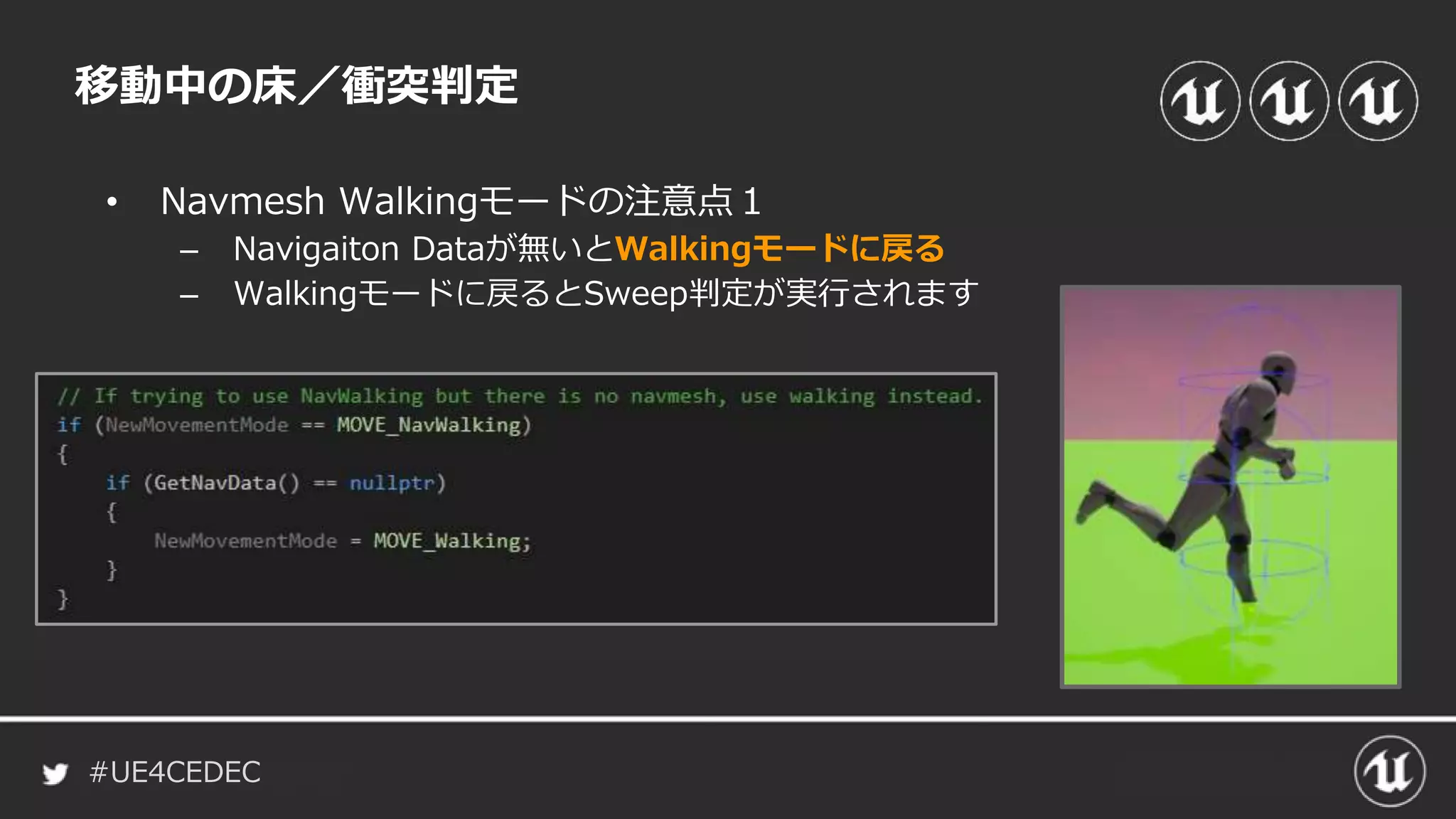 #UE4CEDEC
• Navmesh Walkingモードの注意点１
– Navigaiton Dataが無いとWalkingモードに戻る
– Walkingモードに戻るとSweep判定が実行されます
移動中の床／衝突判定
 