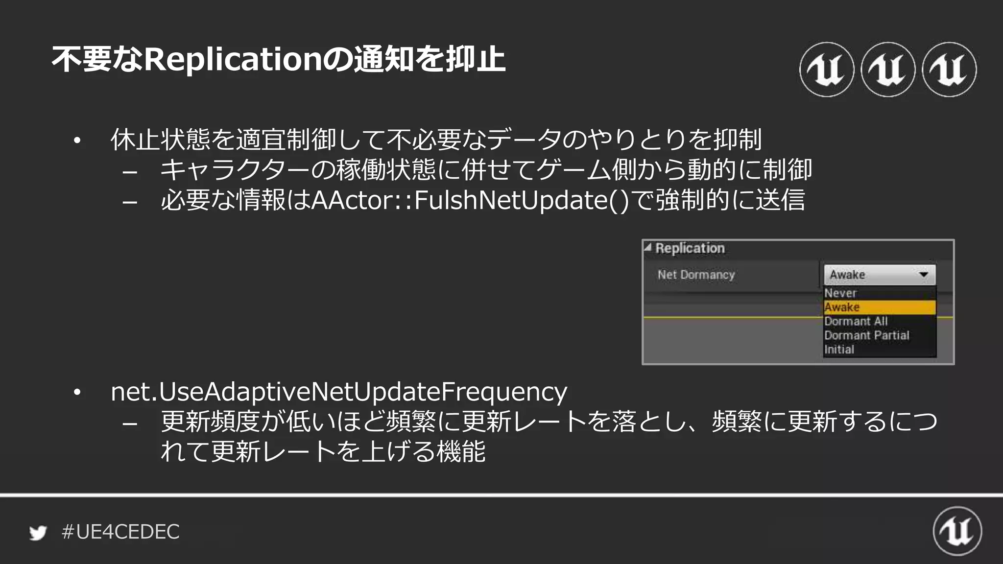 #UE4CEDEC
不要なReplicationの通知を抑止
• 休止状態を適宜制御して不必要なデータのやりとりを抑制
– キャラクターの稼働状態に併せてゲーム側から動的に制御
– 必要な情報はAActor::FulshNetUpdate()で強制的に送信
• net.UseAdaptiveNetUpdateFrequency
– 更新頻度が低いほど頻繁に更新レートを落とし、頻繁に更新するにつ
れて更新レートを上げる機能
 