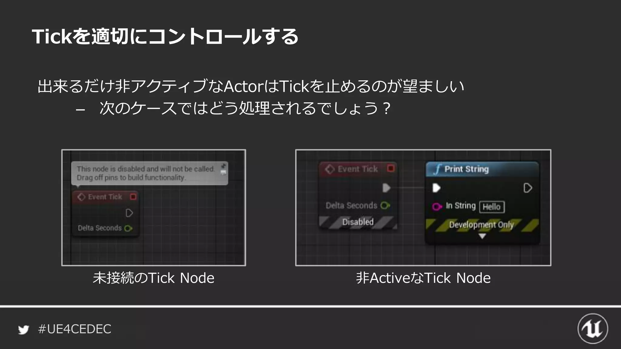 #UE4CEDEC
出来るだけ非アクティブなActorはTickを止めるのが望ましい
– 次のケースではどう処理されるでしょう？
Tickを適切にコントロールする
未接続のTick Node 非ActiveなTick Node
 