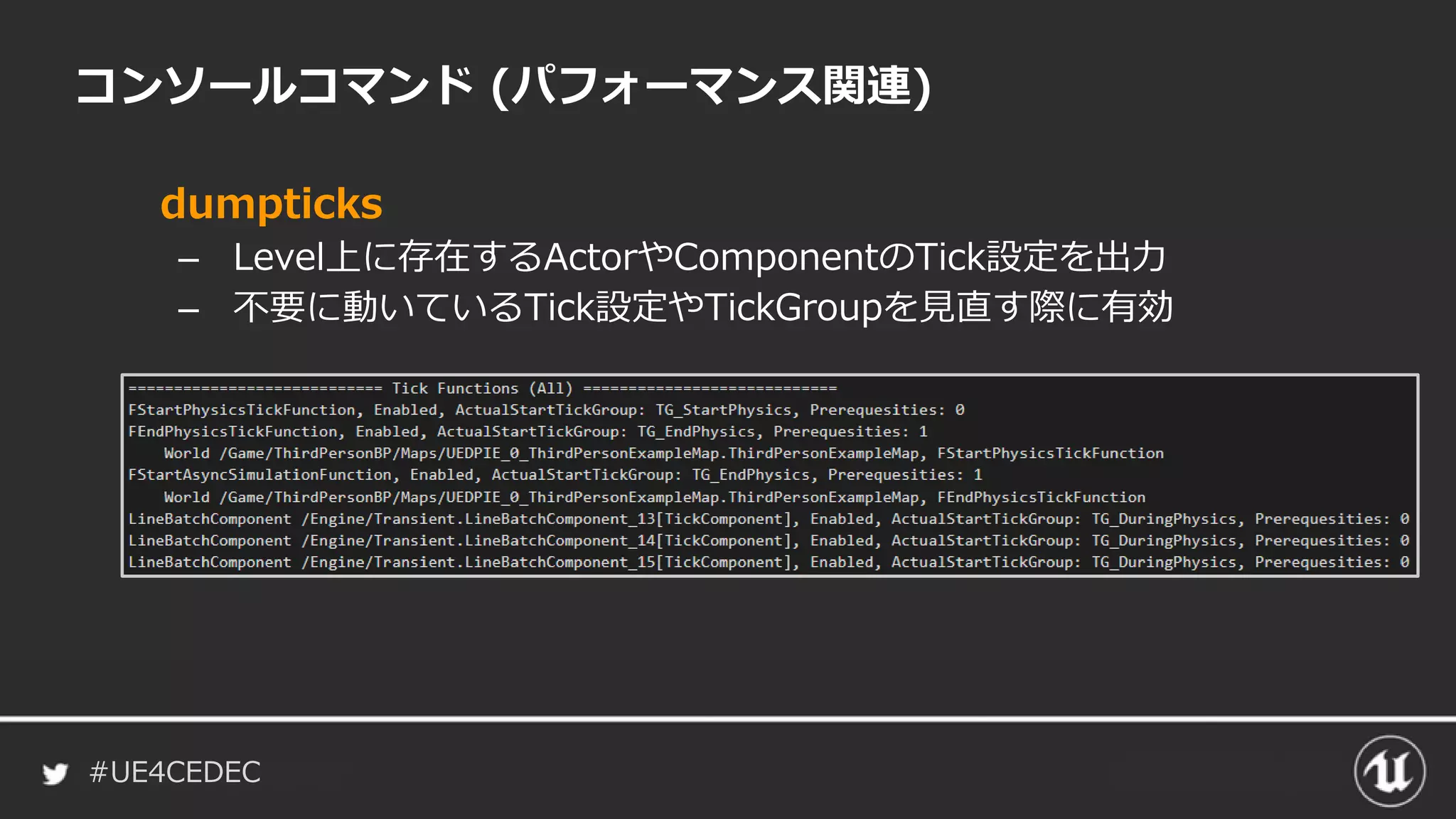 #UE4CEDEC
コンソールコマンド (パフォーマンス関連)
dumpticks
– Level上に存在するActorやComponentのTick設定を出力
– 不要に動いているTick設定やTickGroupを見直す際に有効
 