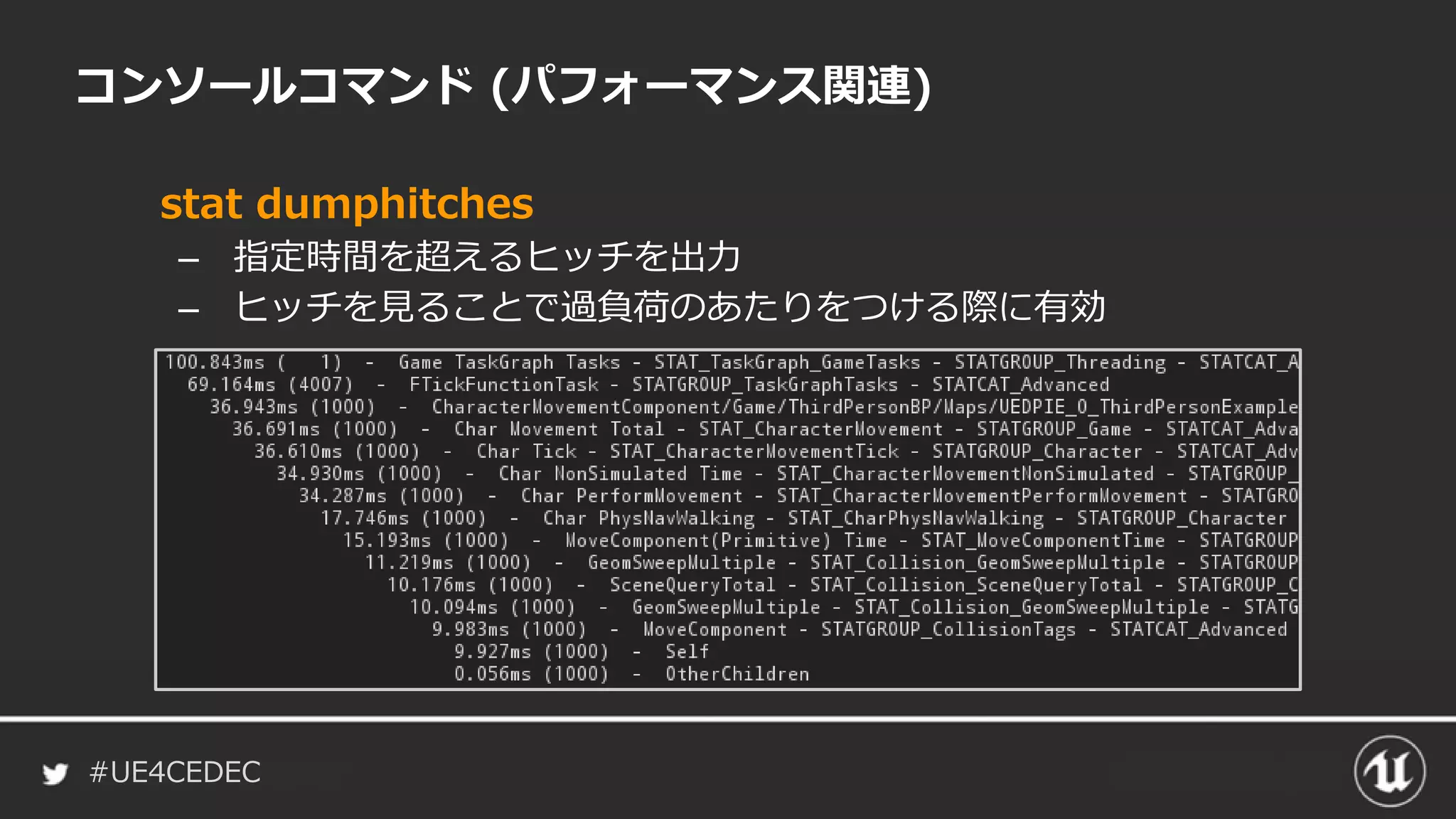 #UE4CEDEC
コンソールコマンド (パフォーマンス関連)
stat dumphitches
– 指定時間を超えるヒッチを出力
– ヒッチを見ることで過負荷のあたりをつける際に有効
 