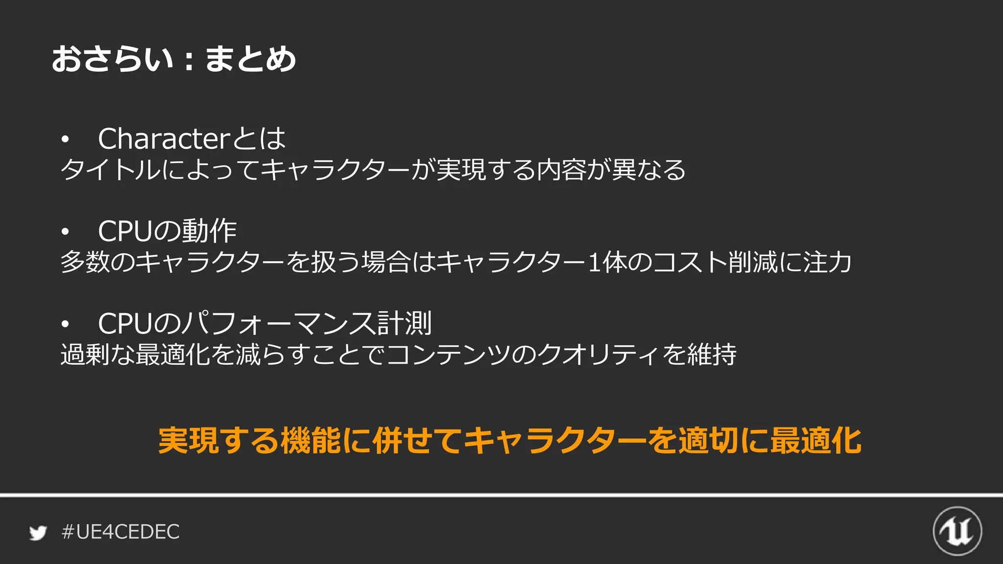 #UE4CEDEC
おさらい：まとめ
• Characterとは
タイトルによってキャラクターが実現する内容が異なる
• CPUの動作
多数のキャラクターを扱う場合はキャラクター1体のコスト削減に注力
• CPUのパフォーマンス計測
過剰な最適化を減らすことでコンテンツのクオリティを維持
実現する機能に併せてキャラクターを適切に最適化
 