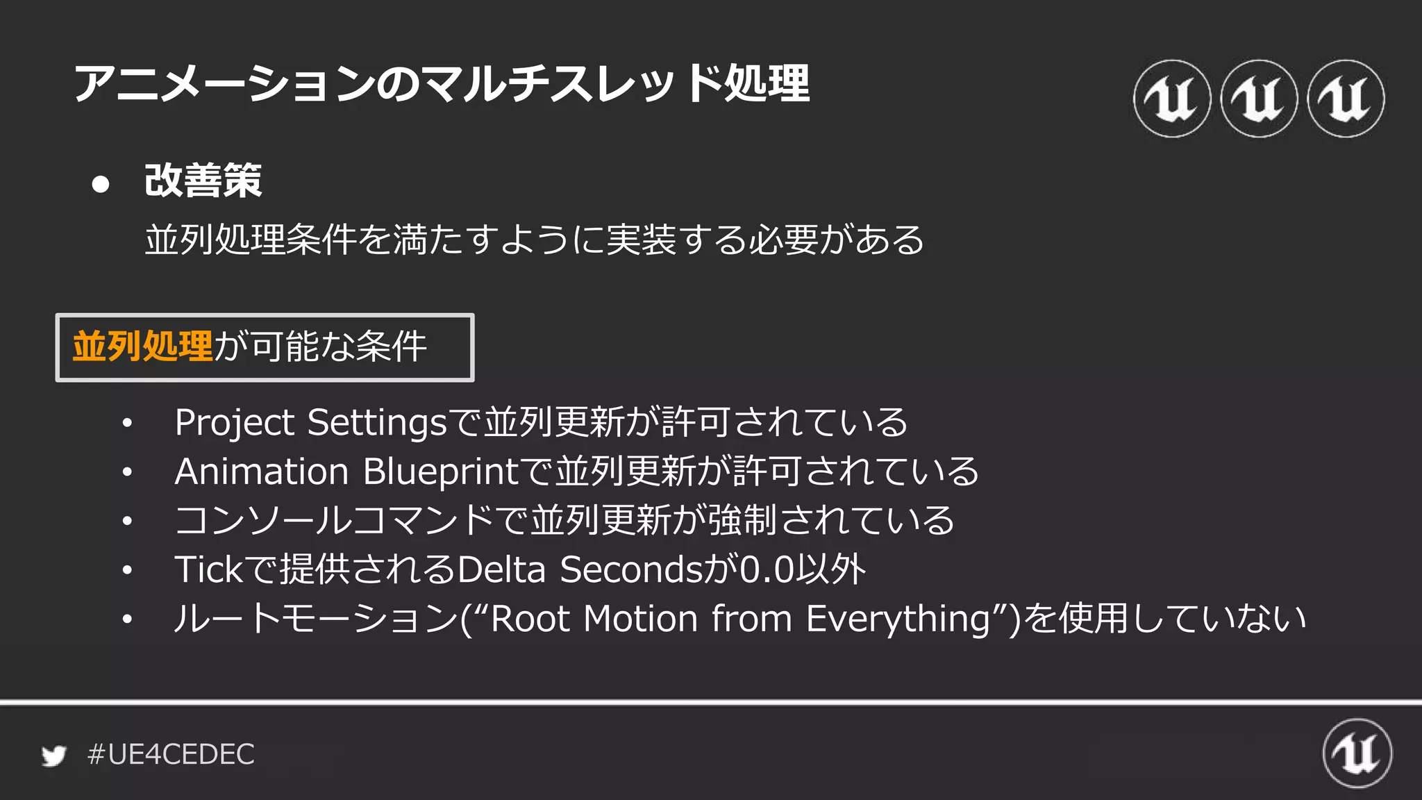 #UE4CEDEC
● 改善策
並列処理条件を満たすように実装する必要がある
アニメーションのマルチスレッド処理
並列処理が可能な条件
• Project Settingsで並列更新が許可されている
• Animation Blueprintで並列更新が許可されている
• コンソールコマンドで並列更新が強制されている
• Tickで提供されるDelta Secondsが0.0以外
• ルートモーション(“Root Motion from Everything”)を使用していない
 
