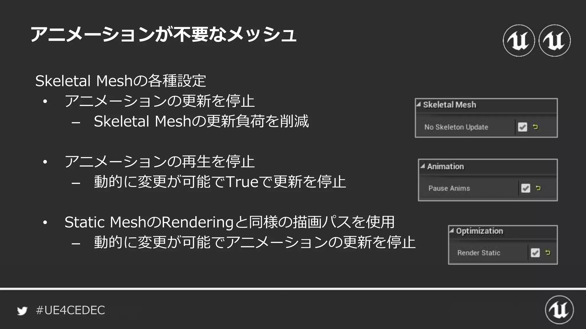 #UE4CEDEC
アニメーションが不要なメッシュ
Skeletal Meshの各種設定
• アニメーションの更新を停止
– Skeletal Meshの更新負荷を削減
• アニメーションの再生を停止
– 動的に変更が可能でTrueで更新を停止
• Static MeshのRenderingと同様の描画パスを使用
– 動的に変更が可能でアニメーションの更新を停止
 