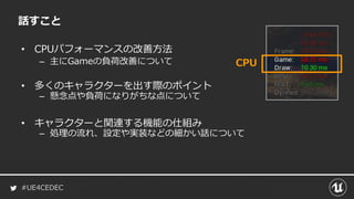 #UE4CEDEC
話すこと
• CPUパフォーマンスの改善方法
– 主にGameの負荷改善について CPU
• 多くのキャラクターを出す際のポイント
– 懸念点や負荷になりがちな点について
• キャラクターと関連する機能の仕組み
– 処理の流れ、設定や実装などの細かい話について
 