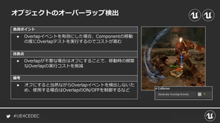 #UE4CEDEC
負荷ポイント
改善点
備考
オブジェクトのオーバーラップ検出
● Overlapイベントを有効にした場合、Componentの移動
の度にOverlapテストを実行するのでコストが嵩む
● Overlapが不要な場合はオフにすることで、移動時の頻繁
なOverlapの実行コストを削減
● オフにすると当然ながらOverlapイベントを検出しないた
め、使用する場合はOverlapのON/OFFを制御するなど
 