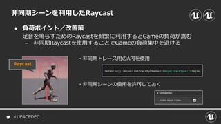 #UE4CEDEC
● 負荷ポイント／改善策
非同期シーンを利用したRaycast
足音を鳴らすためのRaycastを頻繁に利用するとGameの負荷が嵩む
– 非同期Raycastを使用することでGameの負荷集中を避ける
Raycast
・非同期トレース用のAPIを使用
・非同期シーンの使用を許可しておく
 