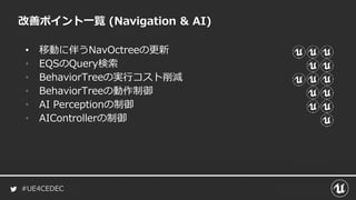#UE4CEDEC
• 移動に伴うNavOctreeの更新
• EQSのQuery検索
• BehaviorTreeの実行コスト削減
• BehaviorTreeの動作制御
• AI Perceptionの制御
• AIControllerの制御
改善ポイント一覧 (Navigation & AI)
 