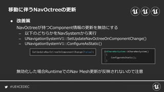 #UE4CEDEC
● 改善策
NavOctreeが持つComponent情報の更新を無効にする
– 以下のどちらかをNavSystemから実行
– UNavigationSystemV1::SetUpdateNavOctreeOnComponentChange()
– UNavigationSystemV1::ConfigureAsStatic()
無効化した場合RuntimeでのNav Mesh更新が反映されないので注意
移動に伴うNavOctreeの更新
 