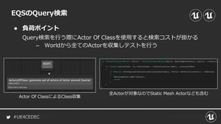 #UE4CEDEC
● 負荷ポイント
EQSのQuery検索
Query検索を行う際にActor Of Classを使用すると検索コストが掛かる
– Worldから全てのActorを収集しテストを行う
Actor Of ClassによるClass収集
全Actorが対象なのでStatic Mesh Actorなども含む
 