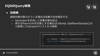 #UE4CEDEC
● 改善策
EQSのQuery検索
検索対象が限られている場合は収集方法を限定する
– Generatorを作成して収集対象を絞る
– 例えばPawnのみを対象とする場合はUWorld::GetPawnIterator()か
ら取得したIteratorのリストから検索
 