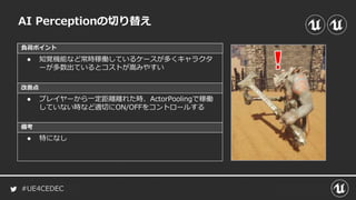 #UE4CEDEC
負荷ポイント
改善点
備考
AI Perceptionの切り替え
● 知覚機能など常時稼働しているケースが多くキャラクタ
ーが多数出ているとコストが嵩みやすい
● プレイヤーから一定距離離れた時、ActorPoolingで稼働
していない時など適切にON/OFFをコントロールする
● 特になし
 