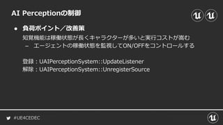 #UE4CEDEC
● 負荷ポイント／改善策
AI Perceptionの制御
知覚機能は稼働状態が長くキャラクターが多いと実行コストが嵩む
– エージェントの稼働状態を監視してON/OFFをコントロールする
登録：UAIPerceptionSystem::UpdateListener
解除：UAIPerceptionSystem::UnregisterSource
 