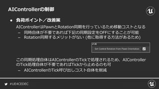 #UE4CEDEC
● 負荷ポイント／改善策
AIControllerの制御
AIControllerはPawnとRotation同期を行っているため移動コストとなる
– 同時自体が不要であれば下記の同期設定をOFFにすることが可能
– Rotation同期するメリットがない (他に取得する方法があるため)
この同期処理自体はAIControllerのTickで処理されるため、AIController
のTick処理自体が不要であればTickから止めるのも可
– AIControllerのTick呼び出しコスト自体を削減
 