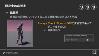 #UE4CEDEC
● 改善策
静止中の床判定
床判定の処理をスキップすることで静止時の定常コスト削減
Always Check Floor = OFFで床判定スキップ
– デフォルトはON
– 副作用あり
 