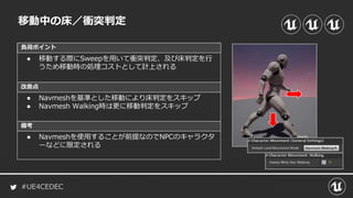 #UE4CEDEC
負荷ポイント
改善点
備考
移動中の床／衝突判定
● 移動する際にSweepを用いて衝突判定、及び床判定を行
うため移動時の処理コストとして計上される
● Navmeshを基準とした移動により床判定をスキップ
● Navmesh Walking時は更に移動判定をスキップ
● Navmeshを使用することが前提なのでNPCのキャラクタ
ーなどに限定される
 