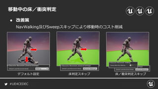 #UE4CEDEC
● 改善策
NavWalking及びSweepスキップにより移動時のコスト削減
移動中の床／衝突判定
床判定スキップデフォルト設定 床／衝突判定スキップ
 