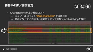 #UE4CEDEC
• Characterの床判定や移動コスト
– コンソールコマンド“stat character“で確認可能
– 負荷になっている時は、床判定スキップやNavmeshWalkingを検討
移動中の床／衝突判定
 