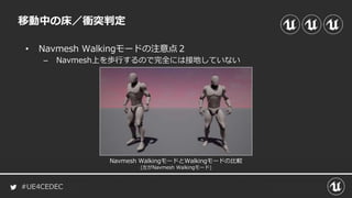#UE4CEDEC
• Navmesh Walkingモードの注意点２
– Navmesh上を歩行するので完全には接地していない
移動中の床／衝突判定
Navmesh WalkingモードとWalkingモードの比較
(左がNavmesh Walkingモード)
 