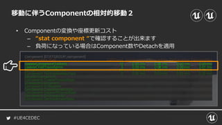 #UE4CEDEC
• Componentの変換や座標更新コスト
– “stat component “で確認することが出来ます
– 負荷になっている場合はComponent数やDetachを適用
移動に伴うComponentの相対的移動２
 