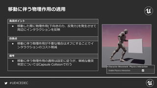 #UE4CEDEC
負荷ポイント
改善点
備考
移動に伴う物理作用の適用
● 移動した際に物理作用(下向きの力、反発力)を発生させて
周辺にインタラクションを反映
● 移動に伴う物理作用が不要な場合はオフにすることでイ
ンタラクションのコスト削減
● 移動に伴う物理作用の適用は設定に従うが、単純な衝突
判定についてはCapsule Collsionで行う
 