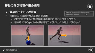 #UE4CEDEC
● 負荷ポイント／改善策
移動に伴う物理作用の適用
• 移動時に下向きの力と反発力を適用
– OFFに設定すると物理作用は適用されないがコストダウン
– 基本的にはCapsuleの接触判定でオブジェクト同士はブロック
 