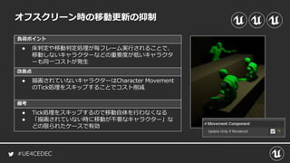 #UE4CEDEC
負荷ポイント
改善点
備考
オフスクリーン時の移動更新の抑制
● 床判定や移動判定処理が毎フレーム実行されることで、
移動しないキャラクターなどの重要度が低いキャラクタ
ーも同一コストが発生
● 描画されていないキャラクターはCharacter Movement
のTick処理をスキップすることでコスト削減
● Tick処理をスキップするので移動自体を行わなくなる
● 「描画されていない時に移動が不要なキャラクター」な
どの限られたケースで有効
 