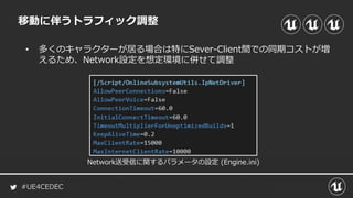 #UE4CEDEC
移動に伴うトラフィック調整
• 多くのキャラクターが居る場合は特にSever-Client間での同期コストが増
えるため、Network設定を想定環境に併せて調整
Network送受信に関するパラメータの設定 (Engine.ini)
 