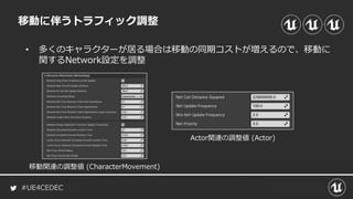 #UE4CEDEC
移動に伴うトラフィック調整
• 多くのキャラクターが居る場合は移動の同期コストが増えるので、移動に
関するNetwork設定を調整
移動関連の調整値 (CharacterMovement)
Actor関連の調整値 (Actor)
 