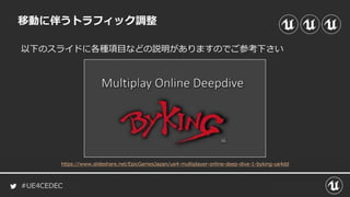 #UE4CEDEC
移動に伴うトラフィック調整
以下のスライドに各種項目などの説明がありますのでご参考下さい
https://www.slideshare.net/EpicGamesJapan/ue4-multiplayer-online-deep-dive-1-byking-ue4dd
 