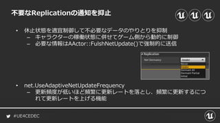 #UE4CEDEC
不要なReplicationの通知を抑止
• 休止状態を適宜制御して不必要なデータのやりとりを抑制
– キャラクターの稼働状態に併せてゲーム側から動的に制御
– 必要な情報はAActor::FulshNetUpdate()で強制的に送信
• net.UseAdaptiveNetUpdateFrequency
– 更新頻度が低いほど頻繁に更新レートを落とし、頻繁に更新するにつ
れて更新レートを上げる機能
 