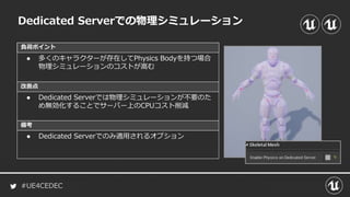 #UE4CEDEC
負荷ポイント
改善点
備考
Dedicated Serverでの物理シミュレーション
● 多くのキャラクターが存在してPhysics Bodyを持つ場合
物理シミュレーションのコストが嵩む
● Dedicated Serverでは物理シミュレーションが不要のた
め無効化することでサーバー上のCPUコスト削減
● Dedicated Serverでのみ適用されるオプション
 