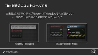 #UE4CEDEC
出来るだけ非アクティブなActorはTickを止めるのが望ましい
– 次のケースではどう処理されるでしょう？
Tickを適切にコントロールする
未接続のTick Node 非ActiveなTick Node
 