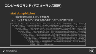 #UE4CEDEC
コンソールコマンド (パフォーマンス関連)
stat dumphitches
– 指定時間を超えるヒッチを出力
– ヒッチを見ることで過負荷のあたりをつける際に有効
 